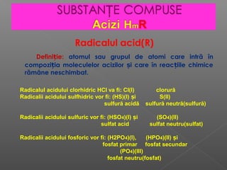 Radicalul acid(R)
Defini ie:ț atomul sau grupul de atomi care intră în
compozi ia moleculelor acizilor i care în reac iile chimiceț ș ț
rămâne neschimbat.
Radicalul acidului clorhidric HCl va fi: Cl(I) clorură
Radicalii acidului sulfhidric vor fi: (HS)(I) i S(II)ș
sulfură acidă sulfură neutră(sulfură)
Radicalii acidului sulfuric vor fi: (HSO4)(I) i (SOș 4)(II)
sulfat acid sulfat neutru(sulfat)
Radicalii acidului fosforic vor fi: (H2PO4)(I), (HPO4)(II) iș
fosfat primar fosfat secundar
(PO4)(III)
fosfat neutru(fosfat)
 