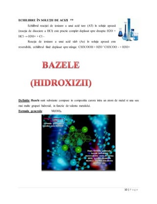 10 | P a g e
ECHILIBRE ÎN SOLUŢII DE ACIZI ™
Echilibrul reacţiei de ionizare a unui acid tare (AT) în soluţie apoasă
(reacţia de disociere a HCl) este practic complet deplasat spre dreapta: H2O +
HCl → H3O+ + Cl –
Reacţia de ionizare a unui acid slab (As) în soluţie apoasă este
reversibilă, echilibrul fiind deplasat spre stânga: CH3COOH + H2O ' CH3COO - + H3O+
Definitie: Bazele sunt substante compuse in compozitia carora intra un atom de metal si una sau
mai multe grupari hidroxid, in functie de valenta metalului.
Formula generala: M(OH)n
 