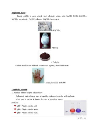 12 | P a g e
Proprietati fizice:
Bazele solubile si greu solubile sunt substante solide, albe: NaOH, KOH, Ca(OH)2,
Al(OH)3 sau colorate: Cu(OH)2 albastru, Fe(OH)3 brun roscat.
- Ca(OH)2
- Al(OH)3
- Fe(OH)3
Solutiile bazelor sunt lesioase si lunecoase la pipait, provocand arsuri.
- arsura provocata de NaOH
Proprietati chimice:
1) Actiunea bazelor asupra indicatorilor:
Indicatorii sunt substante care isi modifica culoarea in mediu acid sau bazic.
pH-ul este o marime in functie de care se apreciaza natura
mediului:
pH < 7 indica mediu acid
pH = 7 indica mediu neutru
pH > 7 indica mediu bazic.
 