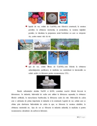 14 | P a g e
laptele de var, solutie de Ca(OH)2, este folosit in constructii, la varuirea
peretilor, la obtinerea mortarului, in pomicultura, la varuirea tulpinilor
pomilor, in viticultura la prepararea zemii bordeleze cu care se stropeste
via, contra manei vitei de vie:
apa de var, solutie filtrata de Ca(OH)2, este folosita la obtinerea
zaharului(pentru purificare), in medicina (ca neutralizant in intoxicatiile cu
solutii acide), in laborator pentru recunoasterea CO2:
Bazele substantelor alcaline NaOH si KOH, constituie reactivi folositi frecvent in
laboratoare. In industrie, hidroxidul de sodiu este utilizat la fabricarea sapunului, la obtinerea
fibrelor artificiale, la mercerizarea bumbacului, la fabricarea sodei de rufe. Hidroxidul de calciu
este o substanta de prima importanta in industrie si in constructii. Laptele de var, solutie care se
obtine prin dizolvarea hidroxidului de calciu in apa, se foloseste la varuirea cladirilor, la
obtinerea mortarului etc. Apa de var se foloseste in industria zaharului, in medicina si pentru
recunoasterea dioxidului de carbon in laborator.
 