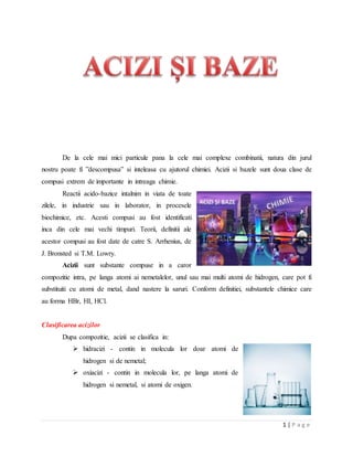 1 | P a g e
De la cele mai mici particule pana la cele mai complexe combinatii, natura din jurul
nostru poate fi ”descompusa” si inteleasa cu ajutorul chimiei. Acizii si bazele sunt doua clase de
compusi extrem de importante in intreaga chimie.
Reactii acido-bazice intalnim in viata de toate
zilele, in industrie sau in laborator, in procesele
biochimice, etc. Acesti compusi au fost identificati
inca din cele mai vechi timpuri. Teorii, definitii ale
acestor compusi au fost date de catre S. Arrhenius, de
J. Bronsted si T.M. Lowry.
Acizii sunt substante compuse in a caror
compozitie intra, pe langa atomi ai nemetalelor, unul sau mai multi atomi de hidrogen, care pot fi
substituiti cu atomi de metal, dand nastere la saruri. Conform definitiei, substantele chimice care
au forma HBr, HI, HCl.
Clasificarea acizilor
Dupa compozitie, acizii se clasifica in:
 hidracizi - contin in molecula lor doar atomi de
hidrogen si de nemetal;
 oxiacizi - contin in molecula lor, pe langa atomi de
hidrogen si nemetal, si atomi de oxigen.
 