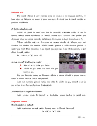 3 | P a g e
Radicalul acid
Din reactiile chimice la care participa acizii, se observa ca in moleculele acestora, pe
langa atomi de hidrogen, se gasesc si atomi sau grupe de atomi, care in timpul reactiilor se
pastreaza neschimbate.
Definitia radicalului acid
Atomul sau grupul de atomi care intra in compozitia moleculelor acizilor si care in
reactiile chimice raman neschimbati, se numesc radicali acizi. Radicalul acid provine prin
eliminarea totala sau partiala a atomilor de hidrogen din molecula acidului si se noteaza cu A.
Valenta radicalului acid este determinata de numarul atomilor de hidrogen, care sunt
substituiti sau eliminati din molecula acidului.Formula generala a acizilor.Formula generala a
acizilor este HmA. Daca inlocuim pe A cu radicalii cunoscuti si pe m cu valenta acestora, se pot
obtine formulele acizilor.
Ex.: Pentru A = Cl(I), avem HCl
Metode generale de obtinere a acizilor
Hidracizii se pot obtine prin sinteza.
Oxiacizii se pot obtine din oxizii acizi prin
reactie cu apa.
Cea mai frecventa metoda de laborator, utilizata si pentru hidracizi si pentru oxiacizi,
consta in tratarea sarurilor cu acizi mai puternici.
Acizii sunt substante gazoase, lichide sau solide. Se dizolva in apa, formand solutii cu
gust acrisor si sunt bune conducatoare de electricitate.
Actiunea acizilor asupra indicatorilor
Acizii inrosesc solutia de turnesol, iar fenolftaleina ramane incolora in mediul acid.
Proprietati chimice
Reactia acizilor cu metalele
Acizii reactioneaza cu unele metale, formand saruri si eliberand hidrogenul.
Zn + HCl = ZnCl2 + H?
 
