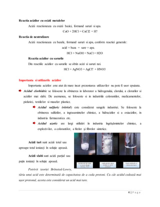 4 | P a g e
Reactia acizilor cu oxizii metalelor
Acizii reactioneaza cu oxizii bazici, formand saruri si apa.
CuO + 2HCl = CuCl2 + H?
Reactia de neutralizare
Acizii reactioneaza cu bazele, formand saruri si apa, conform reactiei generale:
acid + baza = sare + apa.
HCl + NaOH = NaCl + H2O
Reactia acizilor cu sarurile
Din reactiile acizilor cu sarurile se obtin acizi si saruri noi.
HCl + AgNO3 = AgCl? + HNO3
Importanta si utilizarile acizilor
Importanta acizilor este atat de mare incat prezentarea utilizarilor nu pote fi usor epuizata.
Acidul clorhidric se foloseste la obtinerea in laborator a hidrogenului, clorului, a clorurilor si
acizilor mai slabi. De asemenea, se foloseste si in industriile colorantilor, medicamentelor,
pielariei, textilelor si maselor plastice.
Acidul sulfuric (vitriol) este considerat sangele industriei. Se foloseste la
obtinerea sulfatilor, a ingrasamintelor chimice, a hidracizilor si a oxiacizilor, in
industria farmaceutica etc.
Acidul azotic are largi utilizări în industria îngrăşămintelor chimice, a
explozivilor, a colorantilor, a firelor şi fibrelor sintetice.
Acizii tari sunt acizii total sau
aproape total ionizați în soluție apoasă.
Acizii slabi sunt acizii parțial sau
puțin ionizați în soluție apoasă.
Potrivit teoriei Brönsted-Lowry,
tăria unui acid este determinată de capacitatea de a ceda protoni. Cu cât acidul cedează mai
uşor protonul, acesta este considerat un acid mai tare.
 