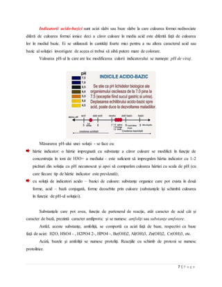 7 | P a g e
Indicatorii acido-bazici sunt acizi slabi sau baze slabe la care culoarea formei nedisociate
diferă de culoarea formei ionice deci a căror culoare în mediu acid este diferită faţă de culoarea
lor în mediul bazic. Ei se utilizează în cantităţi foarte mici pentru a nu altera caracterul acid sau
bazic al soluţiei investigate de aceea ei trebui să aibă putere mare de colorare.
Valoarea pH-ul la care are loc modificarea culorii indicatorului se numeşte pH de viraj.
Măsurarea pH-ului unei soluţii - se face cu:
hârtie indicator: o hârtie impregnată cu substanţe a căror culoare se modifică în funcţie de
concentraţia în ioni de H3O+ a mediului - este suficient să impregnăm hârtia indicator cu 1-2
picături din soluţia cu pH necunoscut şi apoi să comparăm culoarea hârtiei cu scala de pH (cu
care fiecare tip de hârtie indicator este prevăzută);
cu soluţii de indicatori acido – bazici de culoare: substanţe organice care pot exista în două
forme, acid – bază conjugată, forme deosebite prin culoare (substanţele îşi schimbă culoarea
în funcţie de pH-ul soluţiei).
Substanţele care pot avea, funcţie de partenerul de reacţie, atât caracter de acid cât şi
caracter de bază, prezintă caracter amfiprotic şi se numesc amfoliţi sau substanţe amfotere.
Astfel, aceste substanţe, amfoliţii, se comportă ca acizi faţă de baze, respectivi ca baze
faţă de acizi: H2O, HSO4 - , H2PO4 2-, HPO4 -, Be(OH)2, Al(OH)3, Zn(OH)2, Cr(OH)3, etc.
Acizii, bazele şi amfoliţii se numesc protoliţi. Reacţiile cu schimb de protoni se numesc
protolitice.
 