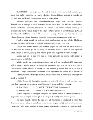 8 | P a g e
ELECTROLIT – substanţă care disociază în ioni în soluţie sau topitură, realizând prin
aceşti ioni mobili transportul de sarcini electrice. Conductibilitatea electrică a soluţiilor de
electroliţi este condiţionată de deplasarea ionilor în câmp electric.
Majoritatea solvenţilor sunt protici incluzând apa, alcooli, acizi carboxilici, amoniac.
Solvenţii care nu participă la reacţii protolitice sunt de obicei inerţi din punct de vedere chimic:
benzen, clorbenzen, cloroform, tetraclorură de carbon şi se numesc solvenţi aprotici şi au
conductivivtăţi foarte scăzute. Excepţie fac câţiva solvenţi aprotici ca dimetilsulfoxidul (DMSO),
dimetilforamida (DMFA), acetonitrilul, care sunt utilizaţi, datorită conductivităţii lor mai
ridicate, în sursele chimice de curent, în reacţiile organice care au mecanisme ionice etc.
Cu cât o soluţia alcalină este mai concentrată sau baza este mai tare, valorile pH-ului sunt
mai mari dar, indiferent de tăria lor, soluţiile apoase ale bazelor au 7< pH <14.
Reacţiile care implică formare sau disociere parţială de săruri sunt tot reacţii protolitice.
La dizolvarea unei sări în apă are loc reacţia de reformare de acid şi bază din care a provenit
sarea. Funcţie de tăria lor, acidul şi baza rezultate pot fi total sau parţial disociate în soluţie.
Reacţia unei sări cu apa prin care se obţine cel puţin un compus puţin ionizat se
numeşte reacţie de hidroliză.
Soluţiile sărurilor ce provin din neutralizarea unui acid tare cu o bază slabă au caracter
acid şi reciproc, soluţiile sărurilor ce provin din neutralizarea unei baze tari cu un acid slab au
caracter bazic. Soluţia unei sări ce provine de la un acid slab şi o baza slabă are pH-ul situat în
preajma lui 7, funcţie de raportul Ka/Kb (pentru valori supraunitare ale acestuia pH-ul este sub 7).
Sărurile provenind din reacţia unui acid tare cu o bază tare nu hidrolizează iar soluţiile lor
au pH-ul constant, 7.
Soluţiile formate din incompleta neutralizare a unui acid slab cu o bază tare sau a unei
baze slabe cu un acid tare se numesc soluţii tampon; ele se pot simboliza schematic:
a) HAs / AsBt ex. CH3COOH / CH3COONa, pH de tamponare < 7
b) BsOH / AtBs ex. NH4OH / NH4Cl, pH de tamponare > 7
Soluţiile tamponate se obţin prin adăugarea de sisteme tampon la soluţiile obişnuite şi au
proprietatea de a-şi menţine constant pH-ul la adăugare de cantităţi mici de acizi şi baze.
Nu numai reacţiile chimice dar mai ales cele biochimice se desfăşoară la valori bine
determinate ale pH-urilor, necesitând de aceea sisteme tampon. Astfel, multe medicamente sunt
“tamponate” adică conţin un adaos de sistem tampon care permite menţinerea pH-ului stomacal.
 