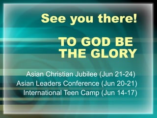 See you there! TO GOD BE  THE GLORY Asian Christian Jubilee (Jun 21-24)  Asian Leaders Conference (Jun 20-21) International Teen Camp (Jun 14-17) 