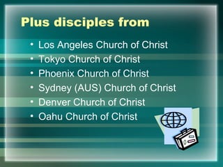 Plus disciples from Los Angeles Church of Christ Tokyo Church of Christ  Phoenix Church of Christ Sydney (AUS) Church of Christ Denver Church of Christ Oahu Church of Christ 