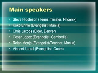 Main speakers Steve Hiddleson (Teens minister, Phoenix) Koko Enrile (Evangelist, Manila) Chris Jacobs (Elder, Denver) Cesar Lopez (Evangelist, Cambodia) Rolan Monje (Evangelist/Teacher, Manila) Vincent Literal (Evangelist, Guam) 