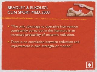 BRADLEY & ELKOUSY,
CLIN SPORT MED, 2003
“The only advantage to operative intervention
consistently borne out in the literature is an
increased probability of anatomic reduction.
There is no correlation between reduction and
improvement in pain, strength, or motion.”
 
