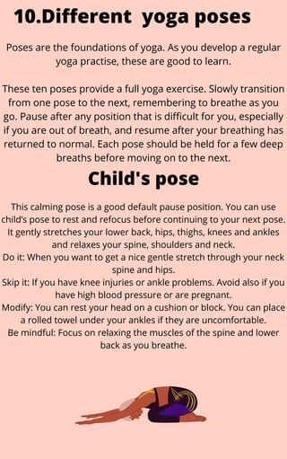 This calming pose is a good default pause position. You can use
child’s pose to rest and refocus before continuing to your next pose.
It gently stretches your lower back, hips, thighs, knees and ankles
and relaxes your spine, shoulders and neck.
Do it: When you want to get a nice gentle stretch through your neck
spine and hips.
Skip it: If you have knee injuries or ankle problems. Avoid also if you
have high blood pressure or are pregnant.
Modify: You can rest your head on a cushion or block. You can place
a rolled towel under your ankles if they are uncomfortable.
Be mindful: Focus on relaxing the muscles of the spine and lower
back as you breathe.
10.Different yoga poses
Poses are the foundations of yoga. As you develop a regular
yoga practise, these are good to learn.


These ten poses provide a full yoga exercise. Slowly transition
from one pose to the next, remembering to breathe as you
go. Pause after any position that is difficult for you, especially
if you are out of breath, and resume after your breathing has
returned to normal. Each pose should be held for a few deep
breaths before moving on to the next.
Child's pose
 