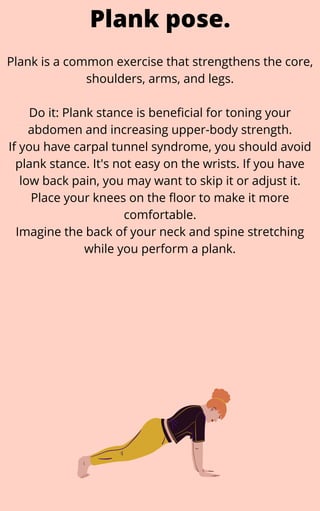 Plank is a common exercise that strengthens the core,
shoulders, arms, and legs.


Do it: Plank stance is beneficial for toning your
abdomen and increasing upper-body strength.
If you have carpal tunnel syndrome, you should avoid
plank stance. It's not easy on the wrists. If you have
low back pain, you may want to skip it or adjust it.
Place your knees on the floor to make it more
comfortable.
Imagine the back of your neck and spine stretching
while you perform a plank.
Plank pose.
 