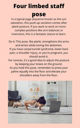 In a typical yoga sequence known as the sun
salutation, this push-up variation comes after
plank posture. If you want to work on more
complex positions like arm balances or
inversions, this is a fantastic stance to learn.


Do it: This pose, like plank, strengthens the arms
and wrists while toning the abdomen.
If you have carpal tunnel syndrome, lower back
pain, a shoulder injury, or you're pregnant, you
should avoid it.
For novices, it's a good idea to adjust the posture
by keeping your knees on the ground.
As you hold this pose, remember to press your
palms equally into the floor and elevate your
shoulders away from the floor.
Four limbed staff
pose
 