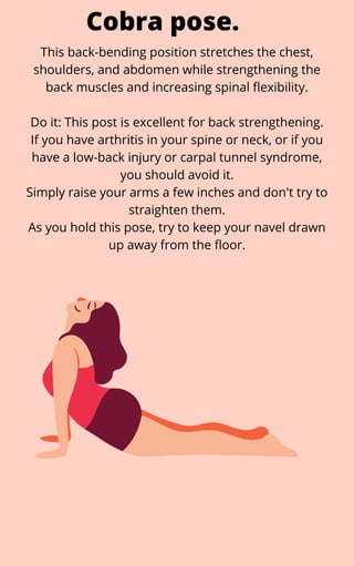 This back-bending position stretches the chest,
shoulders, and abdomen while strengthening the
back muscles and increasing spinal flexibility.


Do it: This post is excellent for back strengthening.
If you have arthritis in your spine or neck, or if you
have a low-back injury or carpal tunnel syndrome,
you should avoid it.
Simply raise your arms a few inches and don't try to
straighten them.
As you hold this pose, try to keep your navel drawn
up away from the floor.
Cobra pose.
 