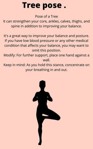 Pose of a Tree
It can strengthen your core, ankles, calves, thighs, and
spine in addition to improving your balance.


It's a great way to improve your balance and posture.
If you have low blood pressure or any other medical
condition that affects your balance, you may want to
omit this position.
Modify: For further support, place one hand against a
wall.
Keep in mind: As you hold this stance, concentrate on
your breathing in and out.
Tree pose .
 