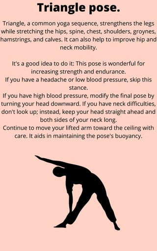 Triangle, a common yoga sequence, strengthens the legs
while stretching the hips, spine, chest, shoulders, groynes,
hamstrings, and calves. It can also help to improve hip and
neck mobility.


It's a good idea to do it: This pose is wonderful for
increasing strength and endurance.
If you have a headache or low blood pressure, skip this
stance.
If you have high blood pressure, modify the final pose by
turning your head downward. If you have neck difficulties,
don't look up; instead, keep your head straight ahead and
both sides of your neck long.
Continue to move your lifted arm toward the ceiling with
care. It aids in maintaining the pose's buoyancy.
Triangle pose.
 