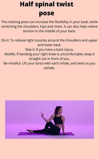 This twisting pose can increase the flexibility in your back, while
stretching the shoulders, hips and chest. It can also help relieve
tension in the middle of your back.


Do it: To release tight muscles around the shoulders and upper
and lower back.
Skip it: If you have a back injury.
Modify: If bending your right knee is uncomfortable, keep it
straight out in front of you.
Be mindful: Lift your torso with each inhale, and twist as you
exhale.
Half spinal twist
pose
 