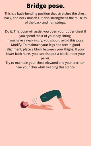 This is a back-bending position that stretches the chest,
back, and neck muscles. It also strengthens the muscles
of the back and hamstrings.
Do it: This pose will assist you open your upper chest if
you spend most of your day sitting.
If you have a neck injury, you should avoid this pose.
Modify: To maintain your legs and feet in good
alignment, place a block between your thighs. If your
lower back hurts, you can also put a block under your
pelvis.
Try to maintain your chest elevated and your sternum
near your chin while keeping this stance.
Bridge pose.
 