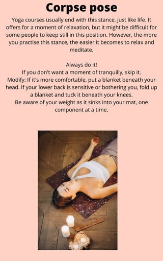 Yoga courses usually end with this stance, just like life. It
offers for a moment of relaxation, but it might be difficult for
some people to keep still in this position. However, the more
you practise this stance, the easier it becomes to relax and
meditate.


Always do it!
If you don't want a moment of tranquilly, skip it.
Modify: If it's more comfortable, put a blanket beneath your
head. If your lower back is sensitive or bothering you, fold up
a blanket and tuck it beneath your knees.
Be aware of your weight as it sinks into your mat, one
component at a time.
Corpse pose
 