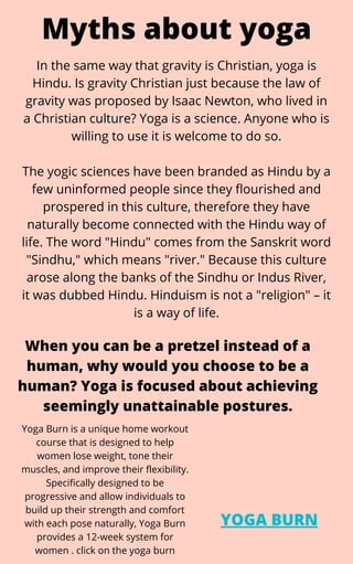 Myths about yoga
In the same way that gravity is Christian, yoga is
Hindu. Is gravity Christian just because the law of
gravity was proposed by Isaac Newton, who lived in
a Christian culture? Yoga is a science. Anyone who is
willing to use it is welcome to do so.


The yogic sciences have been branded as Hindu by a
few uninformed people since they flourished and
prospered in this culture, therefore they have
naturally become connected with the Hindu way of
life. The word "Hindu" comes from the Sanskrit word
"Sindhu," which means "river." Because this culture
arose along the banks of the Sindhu or Indus River,
it was dubbed Hindu. Hinduism is not a "religion" – it
is a way of life.
When you can be a pretzel instead of a
human, why would you choose to be a
human? Yoga is focused about achieving
seemingly unattainable postures.
YOGA BURN
Yoga Burn is a unique home workout
course that is designed to help
women lose weight, tone their
muscles, and improve their flexibility.
Specifically designed to be
progressive and allow individuals to
build up their strength and comfort
with each pose naturally, Yoga Burn
provides a 12-week system for
women . click on the yoga burn
 