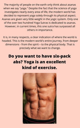 The majority of people on the earth only think about asanas
when we say "yoga." Despite the fact that the science of yoga
investigates nearly every area of life, the modern world has
decided to represent yoga solely through its physical aspect.
Asanas are given very little weight in the yogic system. Only one
of the over two hundred Yoga Sutras is dedicated to asanas.
However, in current times, this one sutra has surpassed all
others in importance.


It is, in many respects, a clear indication of where the world is
headed. This is the modern world's entire journey, from deeper
dimensions - from the spirit – to the physical body. That is
precisely what we want to change.
Do you want to have six-pack
abs? Yoga is an excellent
kind of exercise.
 
