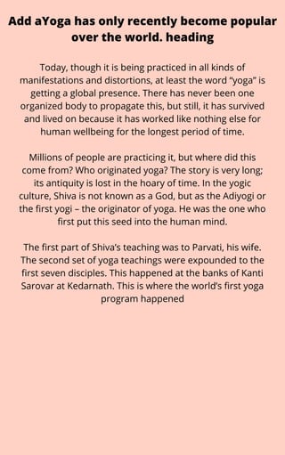 Add aYoga has only recently become popular
over the world. heading
Today, though it is being practiced in all kinds of
manifestations and distortions, at least the word “yoga” is
getting a global presence. There has never been one
organized body to propagate this, but still, it has survived
and lived on because it has worked like nothing else for
human wellbeing for the longest period of time.


Millions of people are practicing it, but where did this
come from? Who originated yoga? The story is very long;
its antiquity is lost in the hoary of time. In the yogic
culture, Shiva is not known as a God, but as the Adiyogi or
the first yogi – the originator of yoga. He was the one who
first put this seed into the human mind.


The first part of Shiva’s teaching was to Parvati, his wife.
The second set of yoga teachings were expounded to the
first seven disciples. This happened at the banks of Kanti
Sarovar at Kedarnath. This is where the world’s first yoga
program happened
 