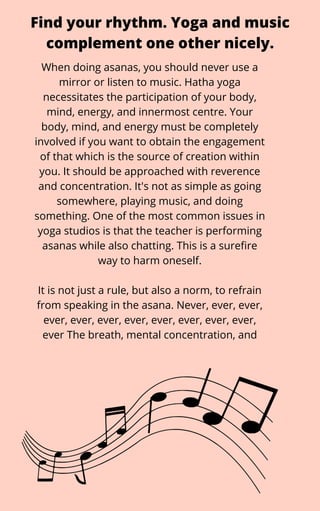 When doing asanas, you should never use a
mirror or listen to music. Hatha yoga
necessitates the participation of your body,
mind, energy, and innermost centre. Your
body, mind, and energy must be completely
involved if you want to obtain the engagement
of that which is the source of creation within
you. It should be approached with reverence
and concentration. It's not as simple as going
somewhere, playing music, and doing
something. One of the most common issues in
yoga studios is that the teacher is performing
asanas while also chatting. This is a surefire
way to harm oneself.


It is not just a rule, but also a norm, to refrain
from speaking in the asana. Never, ever, ever,
ever, ever, ever, ever, ever, ever, ever, ever,
ever The breath, mental concentration, and
Find your rhythm. Yoga and music
complement one other nicely.
 
