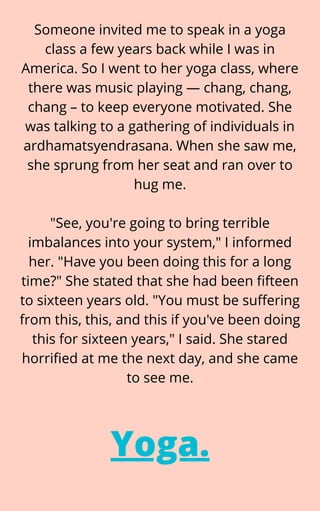 Someone invited me to speak in a yoga
class a few years back while I was in
America. So I went to her yoga class, where
there was music playing — chang, chang,
chang – to keep everyone motivated. She
was talking to a gathering of individuals in
ardhamatsyendrasana. When she saw me,
she sprung from her seat and ran over to
hug me.


"See, you're going to bring terrible
imbalances into your system," I informed
her. "Have you been doing this for a long
time?" She stated that she had been fifteen
to sixteen years old. "You must be suffering
from this, this, and this if you've been doing
this for sixteen years," I said. She stared
horrified at me the next day, and she came
to see me.
Yoga.
 