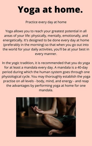 Practice every day at home


Yoga allows you to reach your greatest potential in all
areas of your life: physically, mentally, emotionally, and
energetically. It's designed to be done every day at home
(preferably in the morning) so that when you go out into
the world for your daily activities, you'll be at your best in
every manner.


In the yogic tradition, it is recommended that you do yoga
for at least a mandala every day. A mandala is a 40-day
period during which the human system goes through one
physiological cycle. You may thoroughly establish the yoga
practise on all levels - body, mind, and energy - and reap
the advantages by performing yoga at home for one
mandala.
Yoga at home.
 