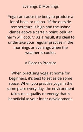 Evenings & Mornings


Yoga can cause the body to produce a
lot of heat, or ushna. "If the outside
temperature is high and the ushna
climbs above a certain point, cellular
harm will occur." As a result, it's ideal to
undertake your regular practise in the
mornings or evenings when the
weather is cooler.


A Place to Practice


When practising yoga at home for
beginners, it's best to set aside some
space. When you practise yoga in the
same place every day, the environment
takes on a quality or energy that is
beneficial to your inner development.
 