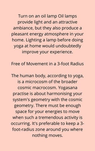 Turn on an oil lamp Oil lamps
provide light and an attractive
ambiance, but they also produce a
pleasant energy atmosphere in your
home. Lighting a lamp before doing
yoga at home would undoubtedly
improve your experience.


Free of Movement in a 3-foot Radius


The human body, according to yoga,
is a microcosm of the broader
cosmic macrocosm. Yogasana
practise is about harmonising your
system's geometry with the cosmic
geometry. There must be enough
space for your energies to move
when such a tremendous activity is
occurring. It's preferable to keep a 3-
foot-radius zone around you where
nothing moves.
 