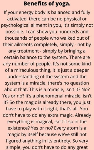 If your energy body is balanced and fully
activated, there can be no physical or
psychological ailment in you, it's simply not
possible. I can show you hundreds and
thousands of people who walked out of
their ailments completely, simply - not by
any treatment - simply by bringing a
certain balance to the system. There are
any number of people. It's not some kind
of a miraculous thing, it is just a deeper
understanding of the system and the
system is a miracle, there’s no question
about that. This is a miracle, isn't it? No?
Yes or no? It’s a phenomenal miracle, isn't
it? So the magic is already there, you just
have to play with it right, that's all. You
don’t have to do any extra magic. Already
everything is magical, isn't it so in the
existence? Yes or no? Every atom is a
magic by itself because we’ve still not
figured anything in its entirety. So very
simple, you don’t have to do any great
Benefits of yoga.
 