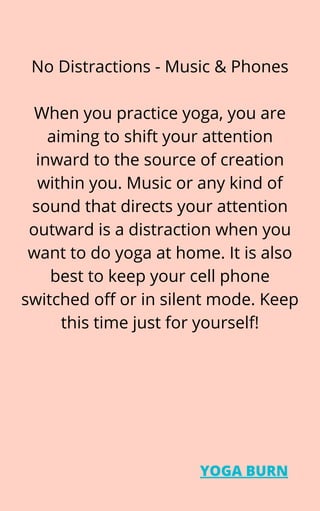 No Distractions - Music & Phones


When you practice yoga, you are
aiming to shift your attention
inward to the source of creation
within you. Music or any kind of
sound that directs your attention
outward is a distraction when you
want to do yoga at home. It is also
best to keep your cell phone
switched off or in silent mode. Keep
this time just for yourself!
YOGA BURN
 