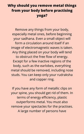 Why should you remove metal things
from your body before practising
yoga?
Remove any things from your body,
especially metal ones, before beginning
your sadhana. Even a small object will
form a circulation around itself if an
image of electromagnetic waves is taken.
Any thing placed on your body will tend
to obstruct the free flow of energy.
Except for a few inactive regions of the
body, such as the earlobes, everything
metal should be removed, including nose
studs. You can keep only your rudraksha
and copper ring.


If you have any form of metallic clips on
your spine, you should get rid of them. In
terms of energy efficiency, plastic
outperforms metal. You must also
remove your spectacles for the practises.
A large number of persons have
 