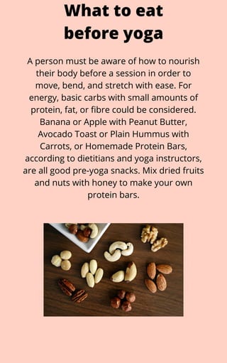 A person must be aware of how to nourish
their body before a session in order to
move, bend, and stretch with ease. For
energy, basic carbs with small amounts of
protein, fat, or fibre could be considered.
Banana or Apple with Peanut Butter,
Avocado Toast or Plain Hummus with
Carrots, or Homemade Protein Bars,
according to dietitians and yoga instructors,
are all good pre-yoga snacks. Mix dried fruits
and nuts with honey to make your own
protein bars.
What to eat
before yoga
 