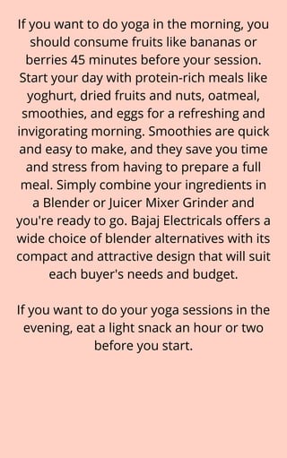 If you want to do yoga in the morning, you
should consume fruits like bananas or
berries 45 minutes before your session.
Start your day with protein-rich meals like
yoghurt, dried fruits and nuts, oatmeal,
smoothies, and eggs for a refreshing and
invigorating morning. Smoothies are quick
and easy to make, and they save you time
and stress from having to prepare a full
meal. Simply combine your ingredients in
a Blender or Juicer Mixer Grinder and
you're ready to go. Bajaj Electricals offers a
wide choice of blender alternatives with its
compact and attractive design that will suit
each buyer's needs and budget.


If you want to do your yoga sessions in the
evening, eat a light snack an hour or two
before you start.
 