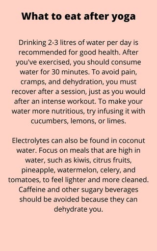 Drinking 2-3 litres of water per day is
recommended for good health. After
you've exercised, you should consume
water for 30 minutes. To avoid pain,
cramps, and dehydration, you must
recover after a session, just as you would
after an intense workout. To make your
water more nutritious, try infusing it with
cucumbers, lemons, or limes.


Electrolytes can also be found in coconut
water. Focus on meals that are high in
water, such as kiwis, citrus fruits,
pineapple, watermelon, celery, and
tomatoes, to feel lighter and more cleaned.
Caffeine and other sugary beverages
should be avoided because they can
dehydrate you.
What to eat after yoga
 