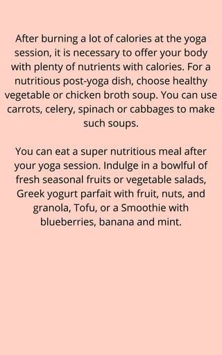 After burning a lot of calories at the yoga
session, it is necessary to offer your body
with plenty of nutrients with calories. For a
nutritious post-yoga dish, choose healthy
vegetable or chicken broth soup. You can use
carrots, celery, spinach or cabbages to make
such soups.


You can eat a super nutritious meal after
your yoga session. Indulge in a bowlful of
fresh seasonal fruits or vegetable salads,
Greek yogurt parfait with fruit, nuts, and
granola, Tofu, or a Smoothie with
blueberries, banana and mint.
 