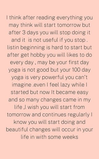 I think after reading everything you
may think will start tomorrow but
after 3 days you will stop doing it
and it is not useful if you stop .
listin beginning is hard to start but
after get hobby you will likes to do
every day , may be your first day
yoga is not good but your 100 day
yoga is very powerful you can't
imagine .even I feel lazy while I
started but now It became easy
and so many changes came in my
life ,l wish you will start from
tomorrow and continues regularly I
know you will start doing and
beautiful changes will occur in your
life in with some weeks
 