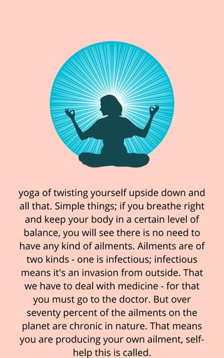 yoga of twisting yourself upside down and
all that. Simple things; if you breathe right
and keep your body in a certain level of
balance, you will see there is no need to
have any kind of ailments. Ailments are of
two kinds - one is infectious; infectious
means it's an invasion from outside. That
we have to deal with medicine - for that
you must go to the doctor. But over
seventy percent of the ailments on the
planet are chronic in nature. That means
you are producing your own ailment, self-
help this is called.
 