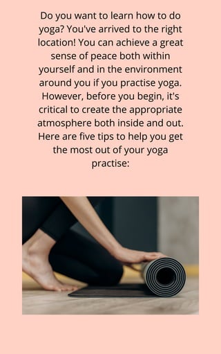 Do you want to learn how to do
yoga? You've arrived to the right
location! You can achieve a great
sense of peace both within
yourself and in the environment
around you if you practise yoga.
However, before you begin, it's
critical to create the appropriate
atmosphere both inside and out.
Here are five tips to help you get
the most out of your yoga
practise:
 