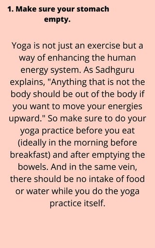 Yoga is not just an exercise but a
way of enhancing the human
energy system. As Sadhguru
explains, "Anything that is not the
body should be out of the body if
you want to move your energies
upward." So make sure to do your
yoga practice before you eat
(ideally in the morning before
breakfast) and after emptying the
bowels. And in the same vein,
there should be no intake of food
or water while you do the yoga
practice itself.
1. Make sure your stomach
empty.


 