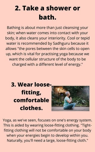 Bathing is about more than just cleansing your
skin; when water comes into contact with your
body, it also cleans your interiority. Cool or tepid
water is recommended by Sadhguru because it
allows "the pores between the skin cells to open
up, which is vital for practising yoga because we
want the cellular structure of the body to be
charged with a different level of energy."
2. Take a shower or
bath.
Yoga, as we've seen, focuses on one's energy system.
This is aided by wearing loose-fitting clothing. "Tight-
fitting clothing will not be comfortable on your body
when your energies begin to develop within you.
Naturally, you'll need a large, loose-fitting cloth."
3. Wear loose-
fitting,
comfortable
clothes.
 