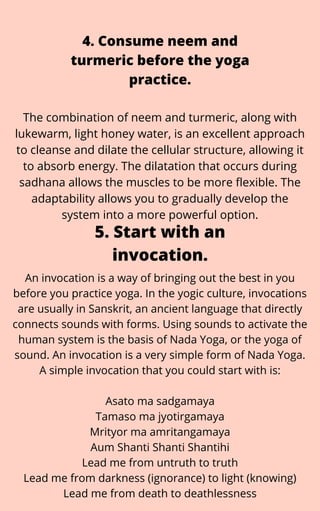 The combination of neem and turmeric, along with
lukewarm, light honey water, is an excellent approach
to cleanse and dilate the cellular structure, allowing it
to absorb energy. The dilatation that occurs during
sadhana allows the muscles to be more flexible. The
adaptability allows you to gradually develop the
system into a more powerful option.
4. Consume neem and
turmeric before the yoga
practice.


An invocation is a way of bringing out the best in you
before you practice yoga. In the yogic culture, invocations
are usually in Sanskrit, an ancient language that directly
connects sounds with forms. Using sounds to activate the
human system is the basis of Nada Yoga, or the yoga of
sound. An invocation is a very simple form of Nada Yoga.
A simple invocation that you could start with is:


Asato ma sadgamaya
Tamaso ma jyotirgamaya
Mrityor ma amritangamaya
Aum Shanti Shanti Shantihi
Lead me from untruth to truth
Lead me from darkness (ignorance) to light (knowing)
Lead me from death to deathlessness
5. Start with an
invocation.
 