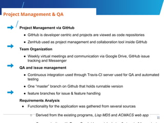 11
11
Project Management via GitHub
● GitHub is developer centric and projects are viewed as code repositories
● ZenHub used as project management and collaboration tool inside GitHub
Team Organization
● Weekly virtual meetings and communication via Google Drive, GitHub issue
tracking and Messenger
QA and issue management
● Continuous integration used through Travis-CI server used for QA and automated
testing
● One “master” branch on Github that holds runnable version
● feature branches for issue & feature handling
Requirements Analysis
● Functionality for the application was gathered from several sources
○ Derived from the existing programs, Lisp MD5 and ACMACS web app
Project Management & QA
 