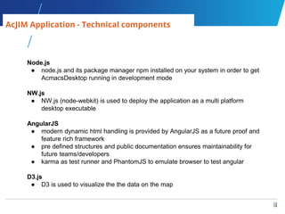 14
14
AcJIM Application - Technical components
Node.js
● node.js and its package manager npm installed on your system in order to get
AcmacsDesktop running in development mode
NW.js
● NW.js (node-webkit) is used to deploy the application as a multi platform
desktop executable
AngularJS
● modern dynamic html handling is provided by AngularJS as a future proof and
feature rich framework
● pre defined structures and public documentation ensures maintainability for
future teams/developers
● karma as test runner and PhantomJS to emulate browser to test angular
D3.js
● D3 is used to visualize the the data on the map
 