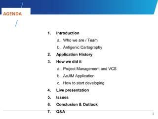 1
1
1. Introduction
a. Who we are / Team
b. Antigenic Cartography
2. Application History
3. How we did it
a. Project Management and VCS
b. AcJIM Application
c. How to start developing
4. Live presentation
5. Issues
6. Conclusion & Outlook
7. Q&A
AGENDA
 