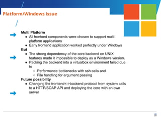 20
20
Multi Platform
● All frontend components were chosen to support multi
platform applications
● Early frontend application worked perfectly under Windows
But
● The strong dependency of the core backend on UNIX
features made it impossible to deploy as a Windows version.
● Packing the backend into a virtualbox environment failed due
to
○ Performance bottlenecks with ssh calls and
○ File handling for argument passing
Future possibility
● Changing the frontend<->backend protocol from system calls
to a HTTP/SOAP API and deploying the core with an own
server
Platform/Windows issue
 