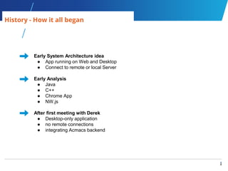4
4
History - How it all began
Early System Architecture idea
● App running on Web and Desktop
● Connect to remote or local Server
Early Analysis
● Java
● C++
● Chrome App
● NW.js
After first meeting with Derek
● Desktop-only application
● no remote connections
● integrating Acmacs backend
 