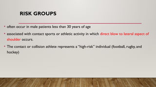 RISK GROUPS
• often occur in male patients less than 30 years of age
• associated with contact sports or athletic activity in which direct blow to lateral aspect of
shoulder occurs.
• The contact or collision athlete represents a “high-risk” individual (football, rugby, and
hockey)
 