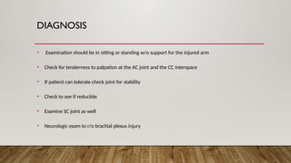 DIAGNOSIS
• Examination should be in sitting or standing w/o support for the injured arm
• Check for tenderness to palpation at the AC joint and the CC interspace
• If patient can tolerate check joint for stability
• Check to see if reducible
• Examine SC joint as well
• Neurologic exam to r/o brachial plexus injury
 